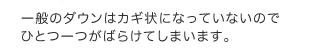 一般のダウンはカギ状になっていないのでひとつ一つがばらけてしまいます。 一般のダウンはカギ状になっていないのでひとつ一つがばらけてしまいます。